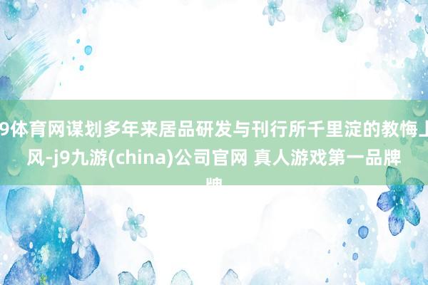 J9体育网谋划多年来居品研发与刊行所千里淀的教悔上风-j9九游(china)公司官网 真人游戏第一品牌