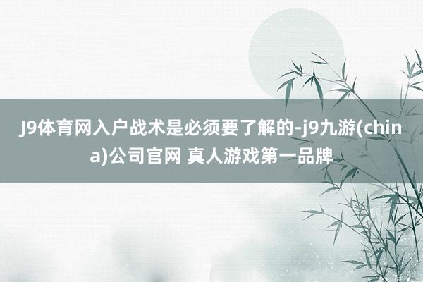 J9体育网入户战术是必须要了解的-j9九游(china)公司官网 真人游戏第一品牌