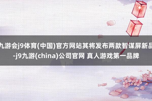 九游会j9体育(中国)官方网站其将发布两款智谋屏新品-j9九游(china)公司官网 真人游戏第一品牌