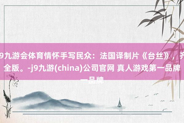 J9九游会体育情怀手写民众：法国译制片《台丝》，齐全版。-j9九游(china)公司官网 真人游戏第一品牌