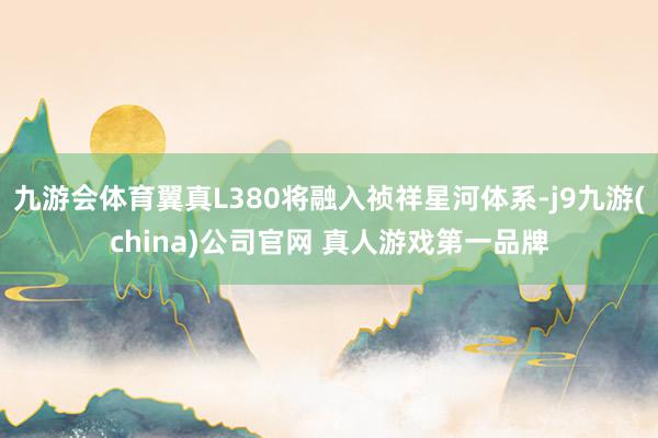 九游会体育翼真L380将融入祯祥星河体系-j9九游(china)公司官网 真人游戏第一品牌