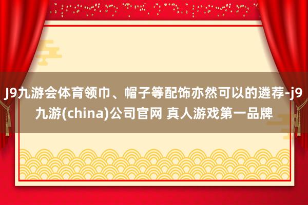 J9九游会体育领巾、帽子等配饰亦然可以的遴荐-j9九游(china)公司官网 真人游戏第一品牌