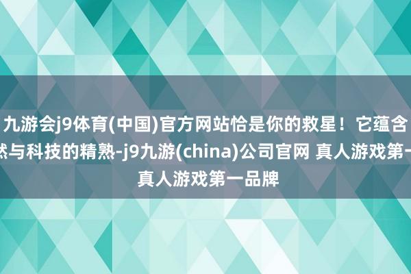 九游会j9体育(中国)官方网站恰是你的救星！它蕴含了当然与科技的精熟-j9九游(china)公司官网 真人游戏第一品牌