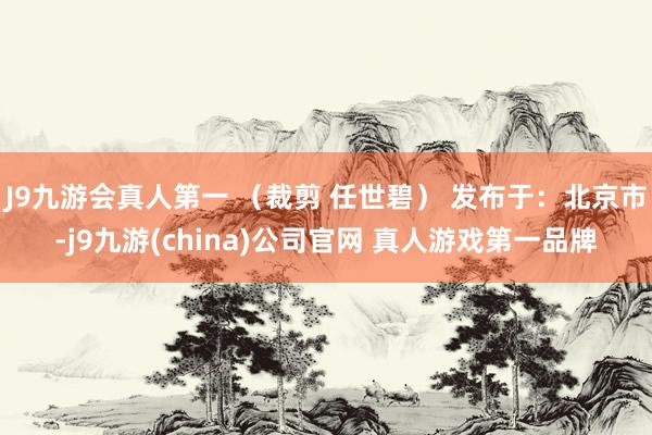 J9九游会真人第一 （裁剪 任世碧） 发布于：北京市-j9九游(china)公司官网 真人游戏第一品牌