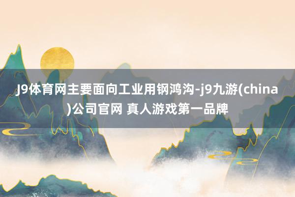 J9体育网主要面向工业用钢鸿沟-j9九游(china)公司官网 真人游戏第一品牌