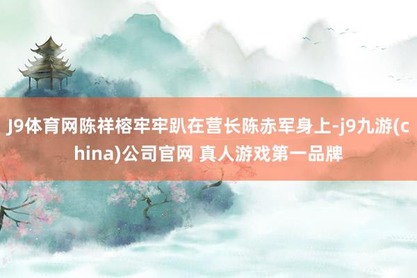 J9体育网陈祥榕牢牢趴在营长陈赤军身上-j9九游(china)公司官网 真人游戏第一品牌