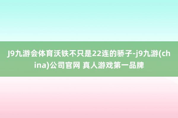 J9九游会体育沃铁不只是22连的骄子-j9九游(china)公司官网 真人游戏第一品牌