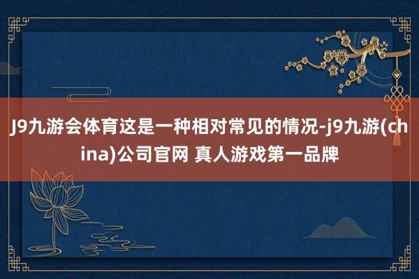 J9九游会体育这是一种相对常见的情况-j9九游(china)公司官网 真人游戏第一品牌