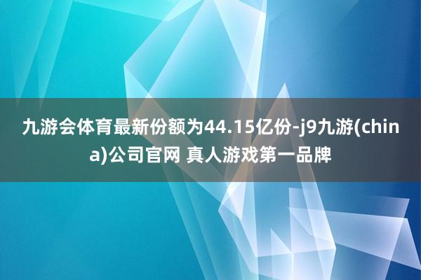 九游会体育最新份额为44.15亿份-j9九游(china)公司官网 真人游戏第一品牌