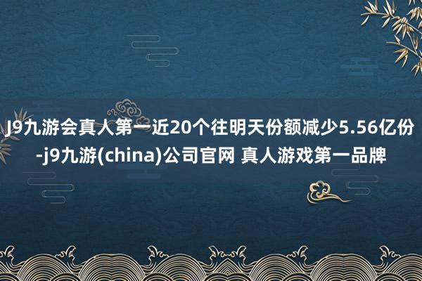 J9九游会真人第一近20个往明天份额减少5.56亿份-j9九游(china)公司官网 真人游戏第一品牌