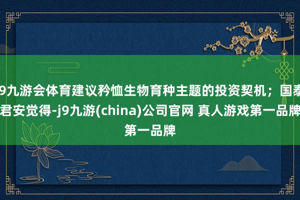 J9九游会体育建议矜恤生物育种主题的投资契机；国泰君安觉得-j9九游(china)公司官网 真人游戏第一品牌