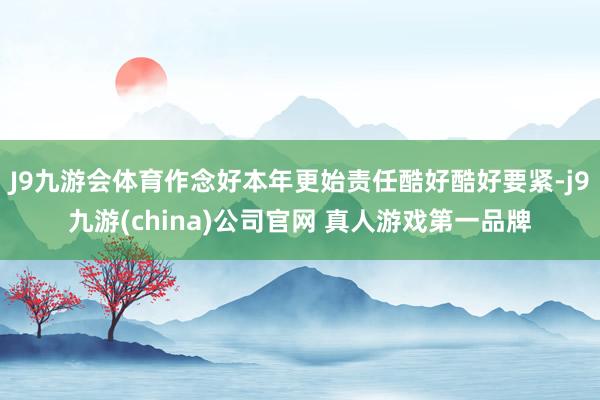 J9九游会体育作念好本年更始责任酷好酷好要紧-j9九游(china)公司官网 真人游戏第一品牌