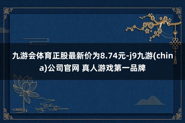 九游会体育正股最新价为8.74元-j9九游(china)公司官网 真人游戏第一品牌