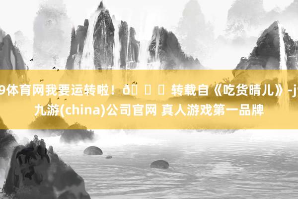 J9体育网我要运转啦！👋转载自《吃货晴儿》-j9九游(china)公司官网 真人游戏第一品牌