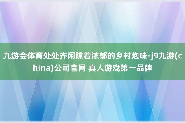 九游会体育处处齐闲隙着浓郁的乡村炮味-j9九游(china)公司官网 真人游戏第一品牌