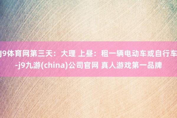 J9体育网第三天：大理 上昼：租一辆电动车或自行车-j9九游(china)公司官网 真人游戏第一品牌
