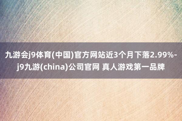 九游会j9体育(中国)官方网站近3个月下落2.99%-j9九游(china)公司官网 真人游戏第一品牌