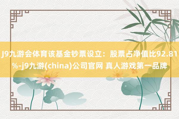 J9九游会体育该基金钞票设立：股票占净值比92.81%-j9九游(china)公司官网 真人游戏第一品牌