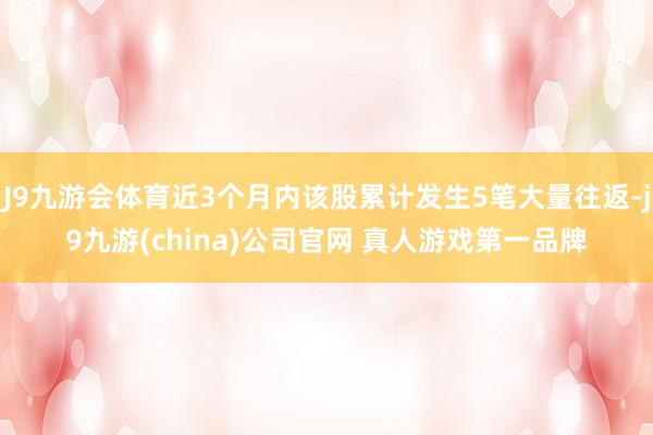 J9九游会体育近3个月内该股累计发生5笔大量往返-j9九游(china)公司官网 真人游戏第一品牌