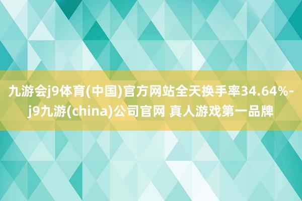 九游会j9体育(中国)官方网站全天换手率34.64%-j9九游(china)公司官网 真人游戏第一品牌