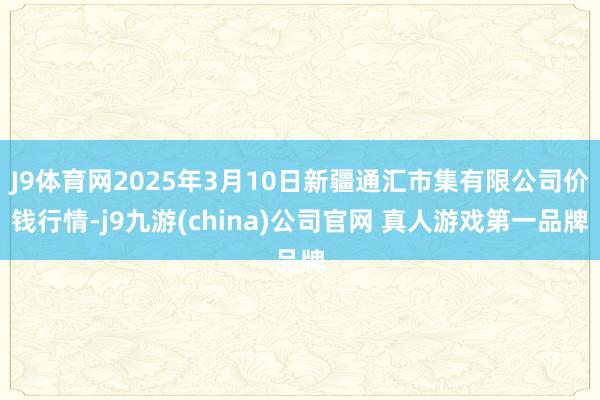 J9体育网2025年3月10日新疆通汇市集有限公司价钱行情-j9九游(china)公司官网 真人游戏第一品牌