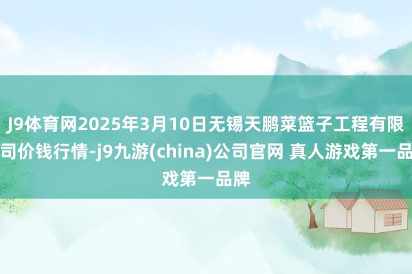 J9体育网2025年3月10日无锡天鹏菜篮子工程有限公司价钱行情-j9九游(china)公司官网 真人游戏第一品牌
