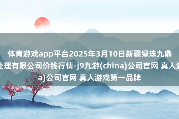 体育游戏app平台2025年3月10日新疆绿珠九鼎农居品霸术处理有限公司价钱行情-j9九游(china)公司官网 真人游戏第一品牌