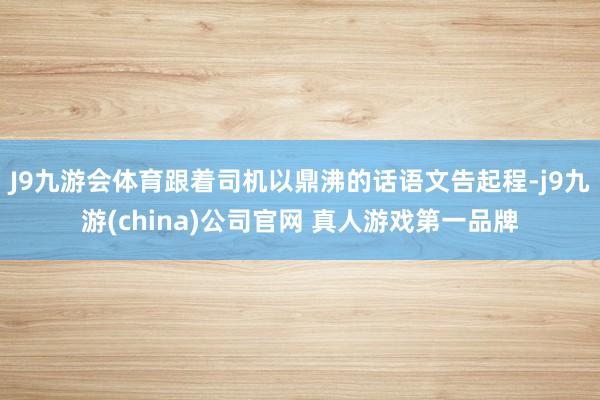 J9九游会体育跟着司机以鼎沸的话语文告起程-j9九游(china)公司官网 真人游戏第一品牌