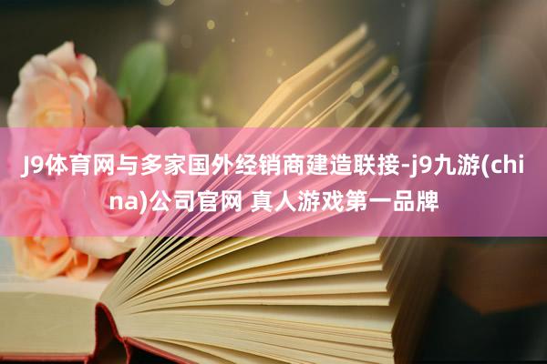 J9体育网与多家国外经销商建造联接-j9九游(china)公司官网 真人游戏第一品牌