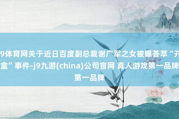 J9体育网关于近日百度副总裁谢广军之女被曝荟萃“开盒”事件-j9九游(china)公司官网 真人游戏第一品牌
