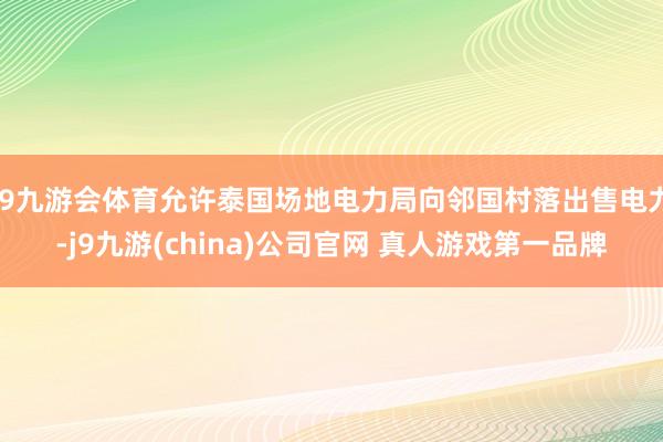 J9九游会体育允许泰国场地电力局向邻国村落出售电力-j9九游(china)公司官网 真人游戏第一品牌