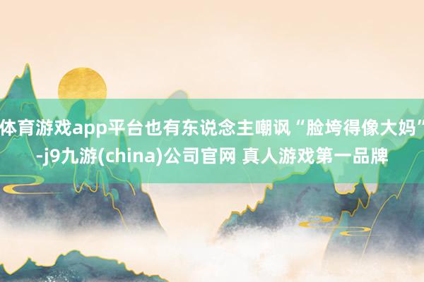体育游戏app平台也有东说念主嘲讽“脸垮得像大妈”-j9九游(china)公司官网 真人游戏第一品牌