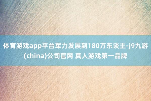 体育游戏app平台军力发展到180万东谈主-j9九游(china)公司官网 真人游戏第一品牌