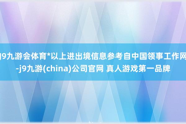 J9九游会体育*以上进出境信息参考自中国领事工作网-j9九游(china)公司官网 真人游戏第一品牌