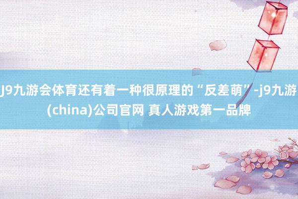 J9九游会体育还有着一种很原理的“反差萌”-j9九游(china)公司官网 真人游戏第一品牌