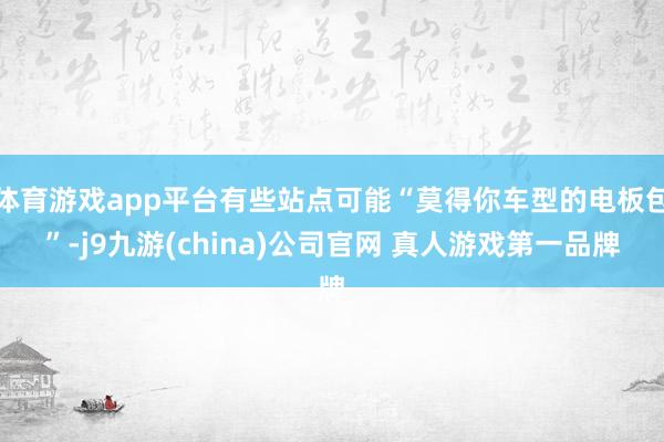 体育游戏app平台有些站点可能“莫得你车型的电板包”-j9九游(china)公司官网 真人游戏第一品牌