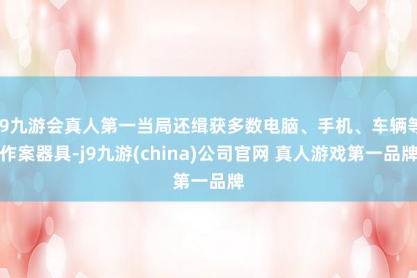 J9九游会真人第一当局还缉获多数电脑、手机、车辆等作案器具-j9九游(china)公司官网 真人游戏第一品牌