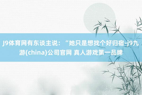 J9体育网有东谈主说：“她只是想找个好归宿-j9九游(china)公司官网 真人游戏第一品牌