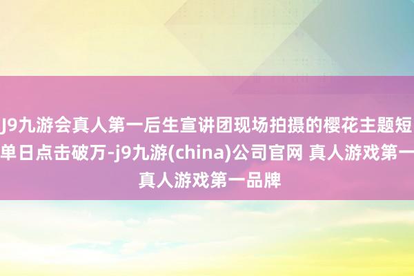 J9九游会真人第一后生宣讲团现场拍摄的樱花主题短视频单日点击破万-j9九游(china)公司官网 真人游戏第一品牌