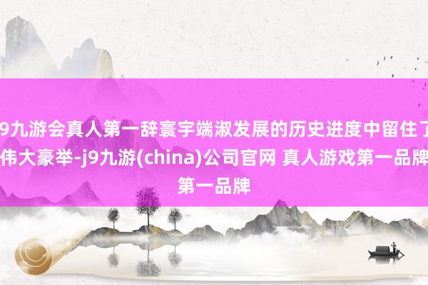 J9九游会真人第一辞寰宇端淑发展的历史进度中留住了伟大豪举-j9九游(china)公司官网 真人游戏第一品牌