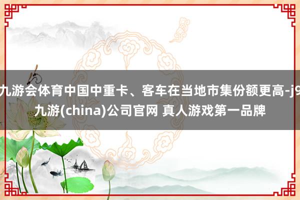 九游会体育中国中重卡、客车在当地市集份额更高-j9九游(china)公司官网 真人游戏第一品牌