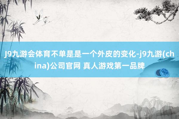 J9九游会体育不单是是一个外皮的变化-j9九游(china)公司官网 真人游戏第一品牌