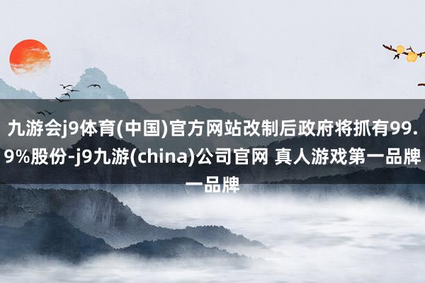 九游会j9体育(中国)官方网站改制后政府将抓有99.9%股份-j9九游(china)公司官网 真人游戏第一品牌