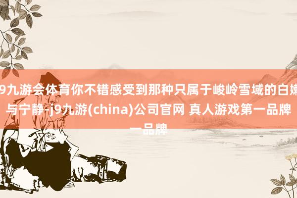 J9九游会体育你不错感受到那种只属于峻岭雪域的白嫩与宁静-j9九游(china)公司官网 真人游戏第一品牌