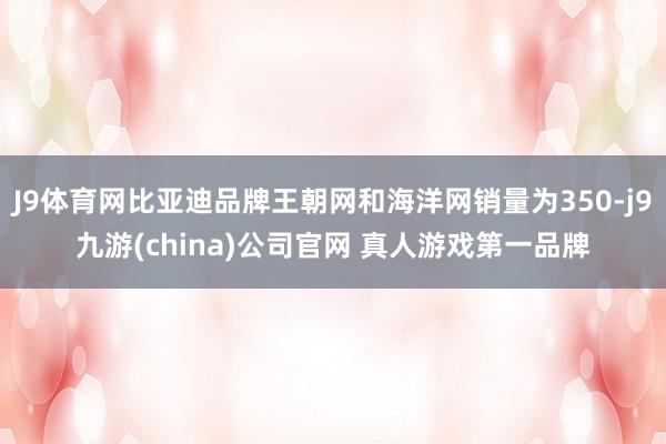 J9体育网比亚迪品牌王朝网和海洋网销量为350-j9九游(china)公司官网 真人游戏第一品牌
