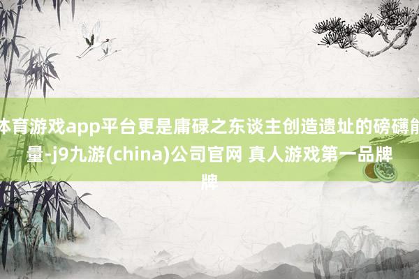 体育游戏app平台更是庸碌之东谈主创造遗址的磅礴能量-j9九游(china)公司官网 真人游戏第一品牌