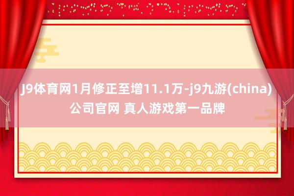 J9体育网1月修正至增11.1万-j9九游(china)公司官网 真人游戏第一品牌