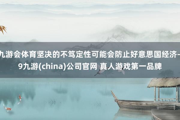 九游会体育坚决的不笃定性可能会防止好意思国经济-j9九游(china)公司官网 真人游戏第一品牌