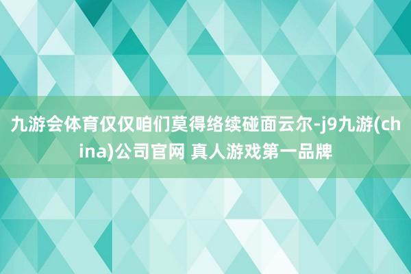 九游会体育仅仅咱们莫得络续碰面云尔-j9九游(china)公司官网 真人游戏第一品牌