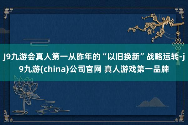 J9九游会真人第一从昨年的“以旧换新”战略运转-j9九游(china)公司官网 真人游戏第一品牌